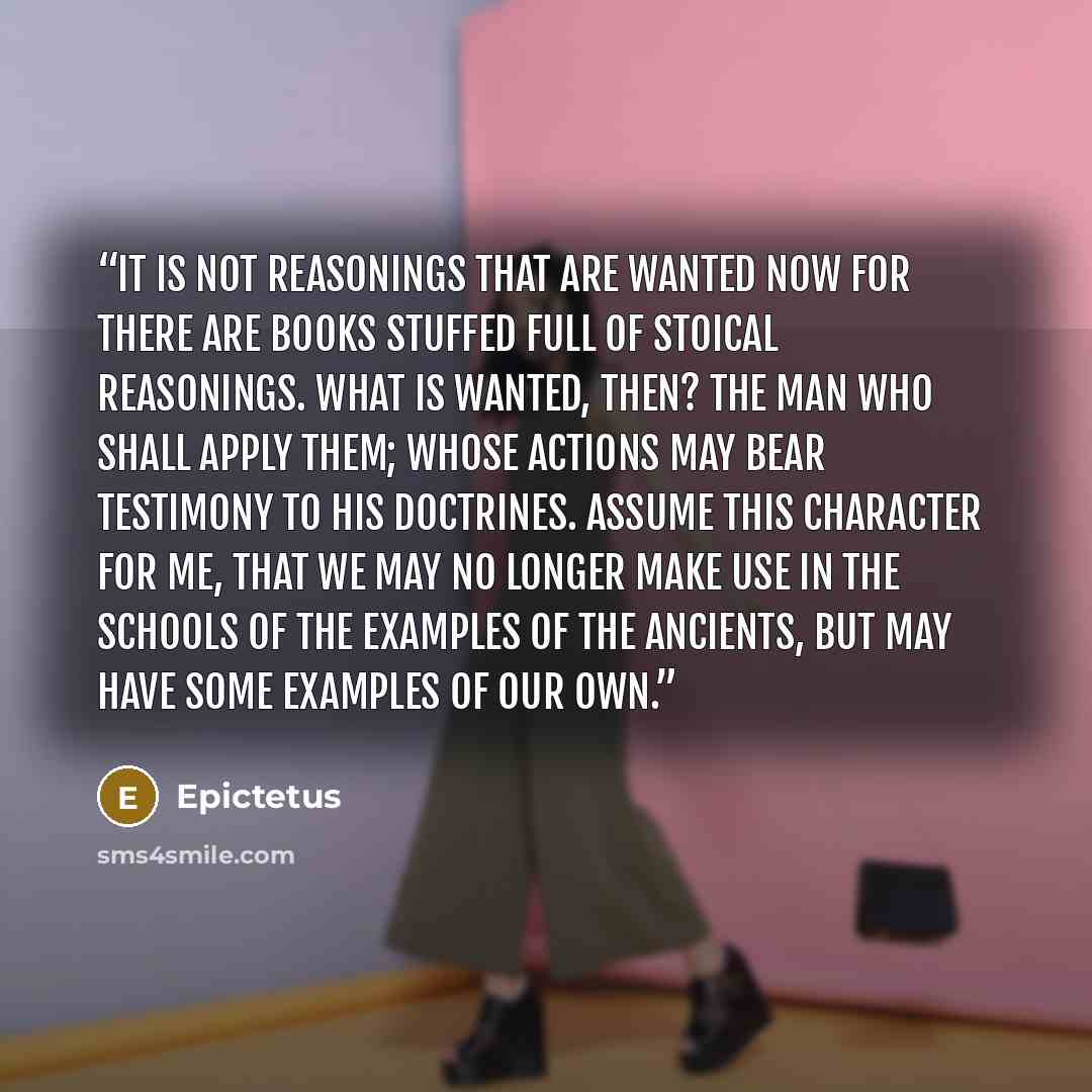 “It is not reasonings that are wanted now for there are books stuffed full of stoical reasonings. What is wanted, then? The man who shall apply them; whose actions may bear testimony to his doctrines. Assume this character for me, that we may no longer make use in the schools of the examples of the…” quote by Epictetus