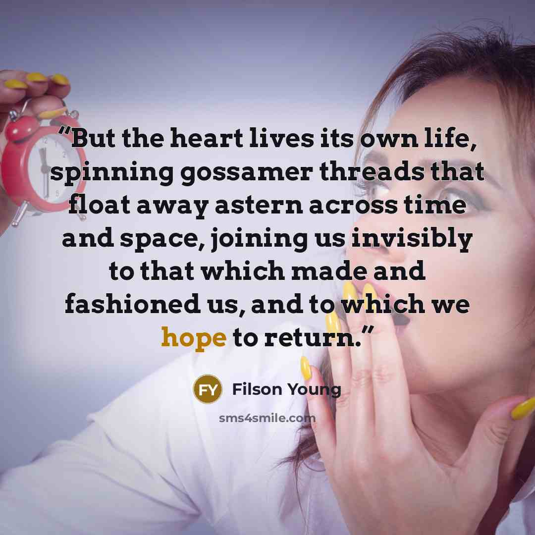 “But the heart lives its own life, spinning gossamer threads that float away astern across time and space, joining us invisibly to that which made and fashioned us, and to which we hope to return.” quote by Filson Young