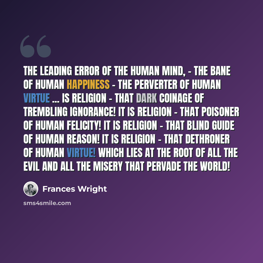 “the leading error of the human mind, - the bane of human happiness - the perverter of human virtue ... is Religion - that dark coinage of trembling ignorance! It is Religion - that poisoner of human felicity! It is Religion - that blind guide of human reason! It is Religion - that dethroner of…” quote by Frances Wright