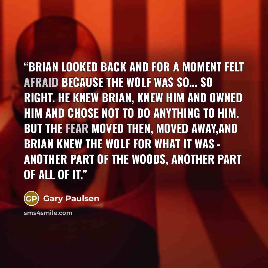 “Brian looked back and for a moment felt afraid because the wolf was so... so right. He knew Brian, knew him and owned him and chose not to do anything to him. But the fear moved then, moved away,and Brian knew the wolf for what it was - another part of the woods, another part of all of it.” quote by Gary Paulsen