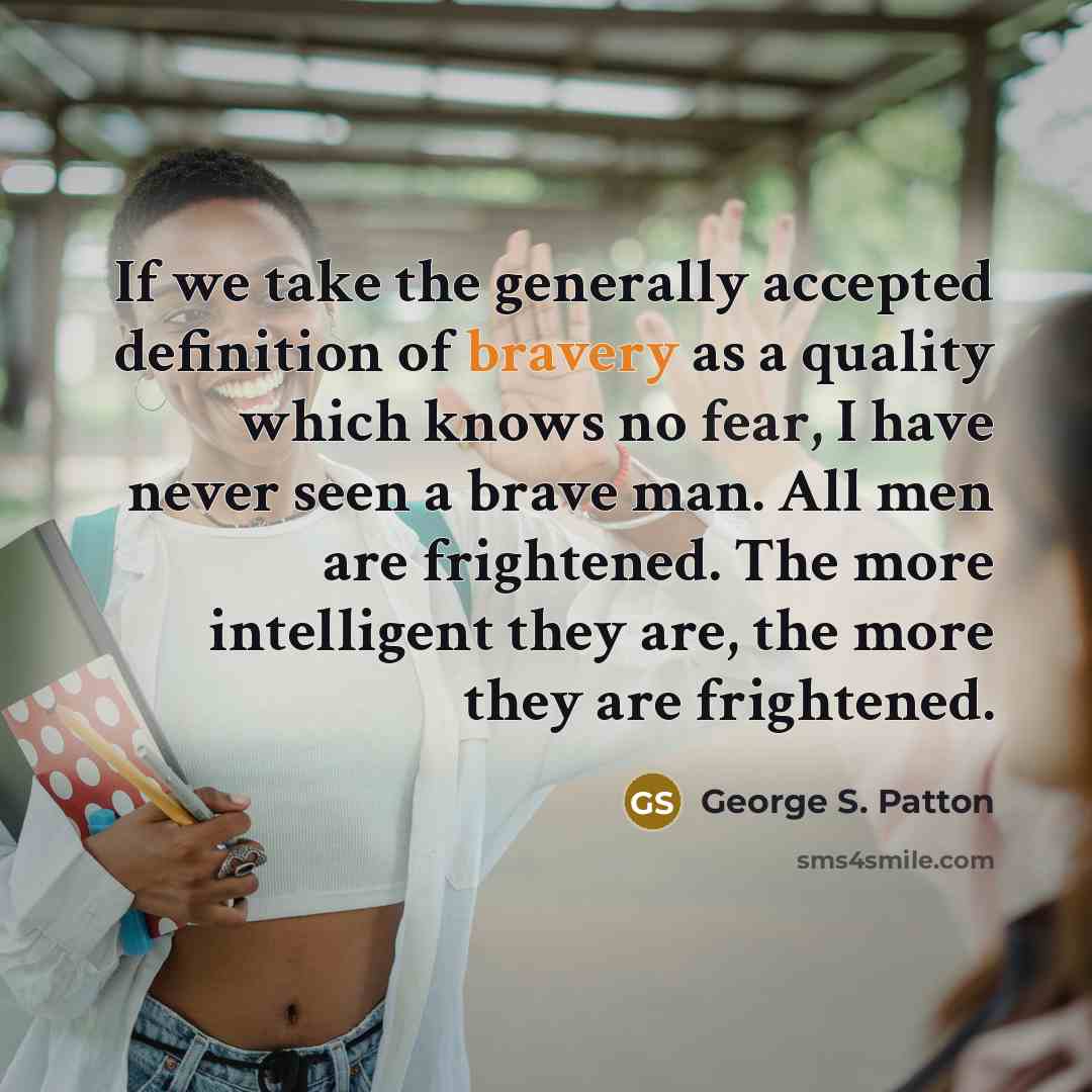 “If we take the generally accepted definition of bravery as a quality which knows no fear, I have never seen a brave man. All men are frightened. The more intelligent they are, the more they are frightened.” quote by George S. Patton