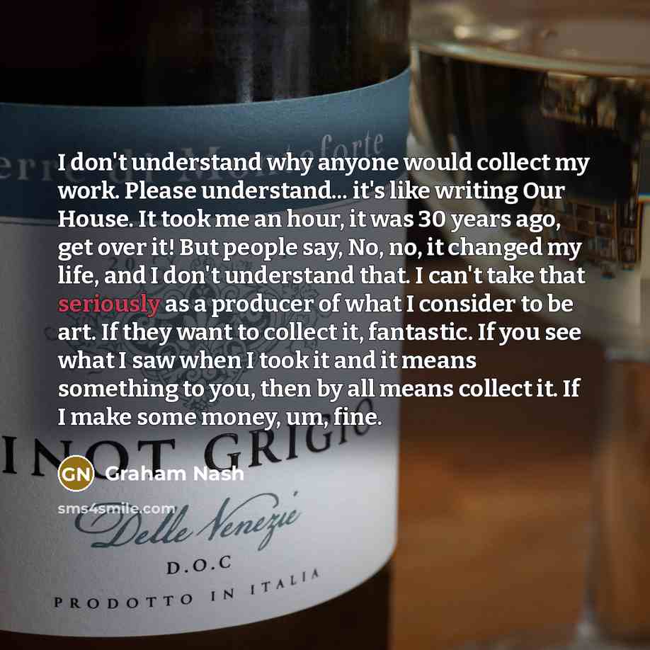 “I don't understand why anyone would collect my work. Please understand... it's like writing Our House. It took me an hour, it was 30 years ago, get over it! But people say, No, no, it changed my life, and I don't understand that. I can't take that seriously as a producer of what I consider to be…” quote by Graham Nash