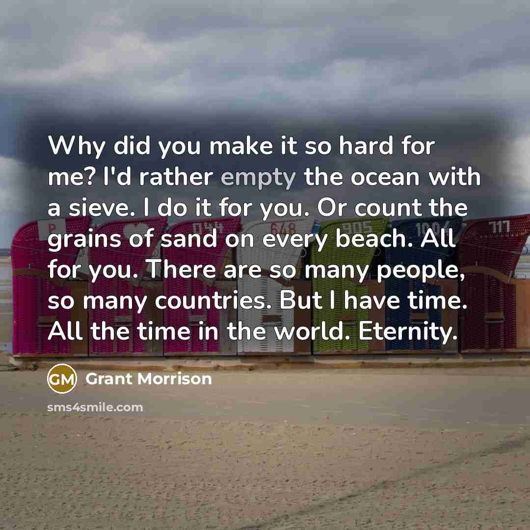 “Why did you make it so hard for me? I'd rather empty the ocean with a sieve. I do it for you. Or count the grains of sand on every beach. All for you. There are so many people, so many countries. But I have time. All the time in the world. Eternity.” quote by Grant Morrison