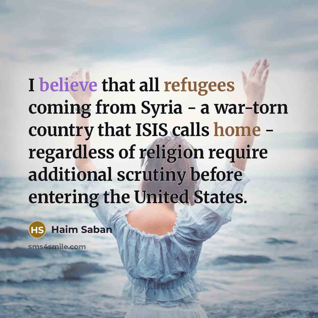 “I believe that all refugees coming from Syria - a war-torn country that ISIS calls home - regardless of religion require additional scrutiny before entering the United States.” quote by Haim Saban