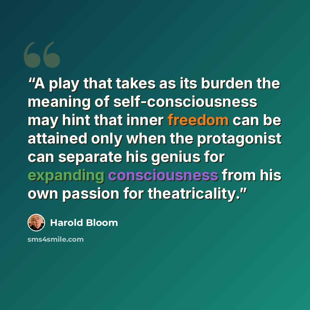 “A play that takes as its burden the meaning of self-consciousness may hint that inner freedom can be attained only when the protagonist can separate his genius for expanding consciousness from his own passion for theatricality.” quote by Harold Bloom