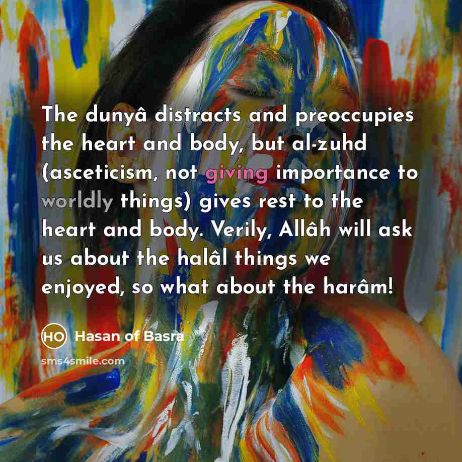 “The dunyâ distracts and preoccupies the heart and body, but al-zuhd (asceticism, not giving importance to worldly things) gives rest to the heart and body. Verily, Allâh will ask us about the halâl things we enjoyed, so what about the harâm!” quote by Hasan of Basra