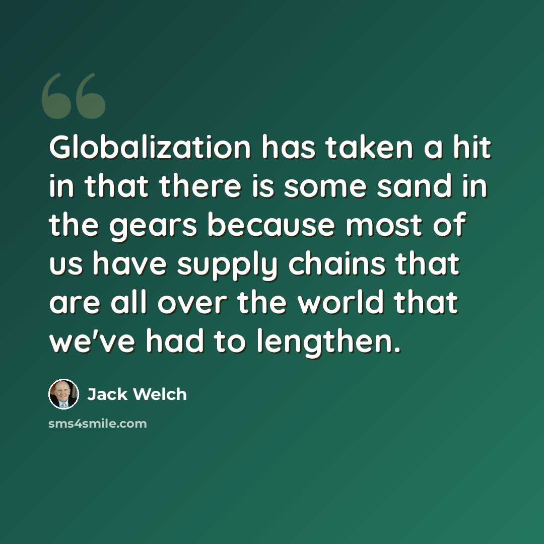 “Globalization has taken a hit in that there is some sand in the gears because most of us have supply chains that are all over the world that we've had to lengthen.” quote by Jack Welch