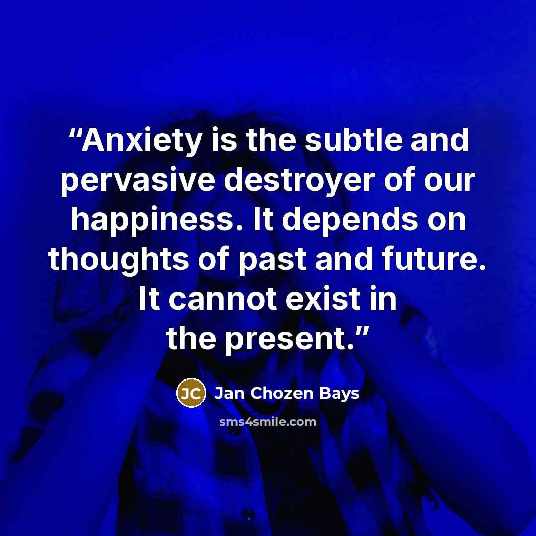 “Anxiety is the subtle and pervasive destroyer of our happiness. It depends on thoughts of past and future. It cannot exist in the present.” quote by Jan Chozen Bays