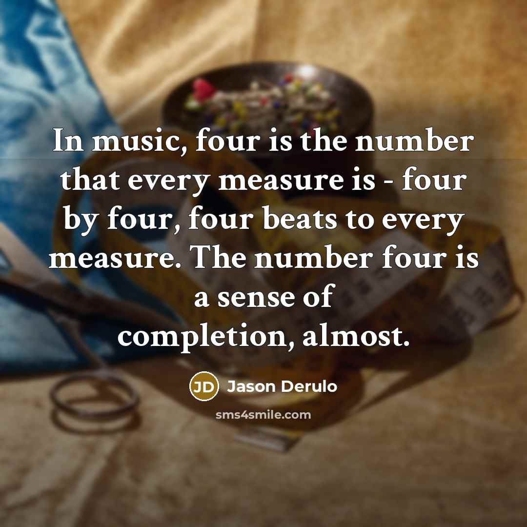 “In music, four is the number that every measure is - four by four, four beats to every measure. The number four is a sense of completion, almost.” quote by Jason Derulo