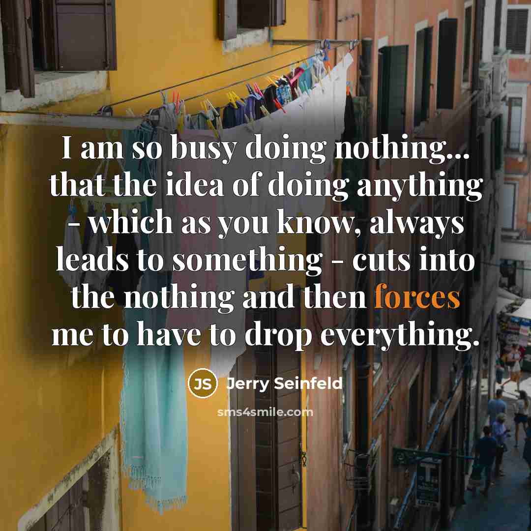 “I am so busy doing nothing... that the idea of doing anything - which as you know, always leads to something - cuts into the nothing and then forces me to have to drop everything.” quote by Jerry Seinfeld