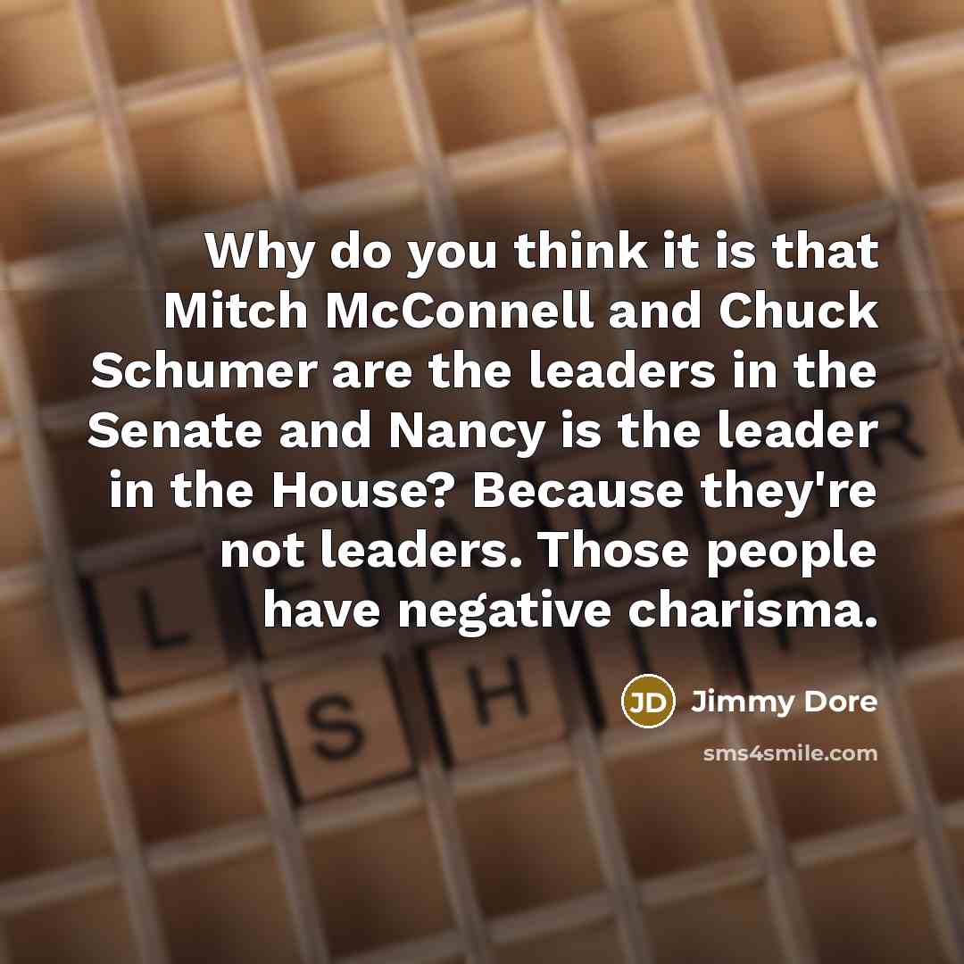 “Why do you think it is that Mitch McConnell and Chuck Schumer are the leaders in the Senate and Nancy is the leader in the House? Because they're not leaders. Those people have negative charisma.” quote by Jimmy Dore