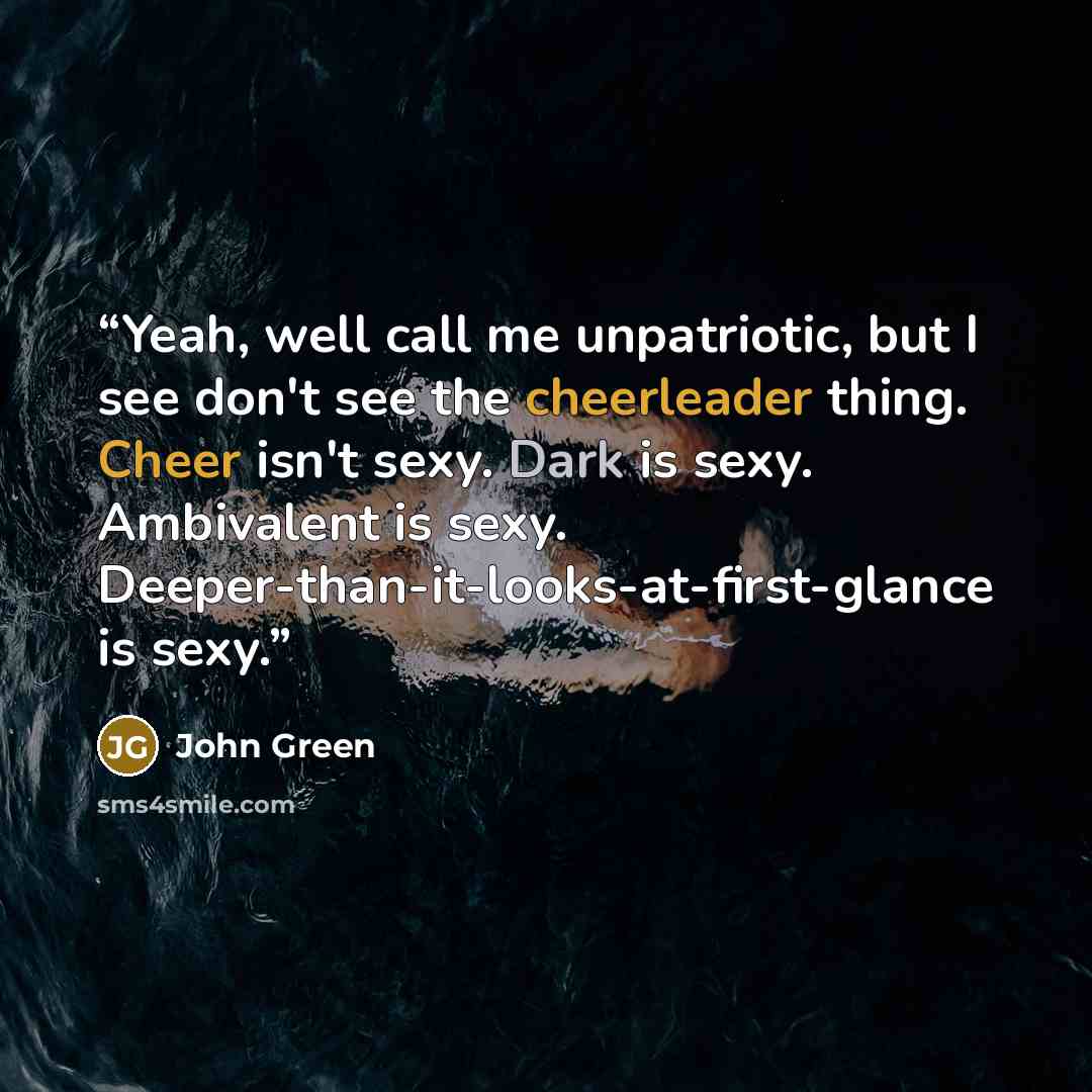 “Yeah, well call me unpatriotic, but I see don't see the cheerleader thing. Cheer isn't sexy. Dark is sexy. Ambivalent is sexy. Deeper-than-it-looks-at-first-glance is sexy.” quote by John Green
