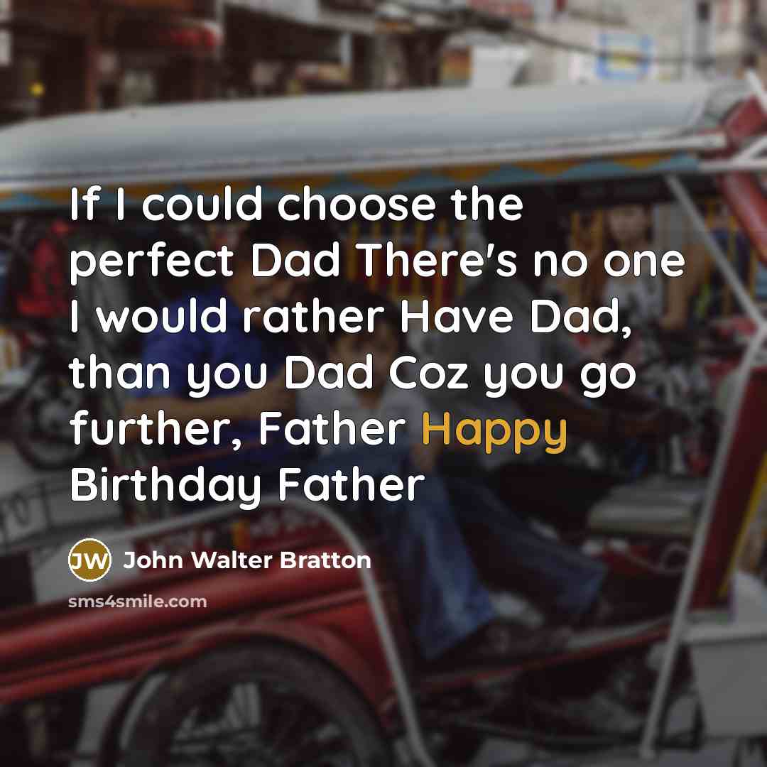 “If I could choose the perfect Dad There's no one I would rather Have Dad, than you Dad Coz you go further, Father Happy Birthday Father” quote by John Walter Bratton
