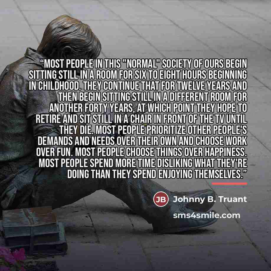 “Most people in this "normal" society of ours begin sitting still in a room for six to eight hours beginning in childhood. They continue that for twelve years and then begin sitting still in a different room for another forty years, at which point they hope to retire and sit still in a chair in…” quote by Johnny B. Truant