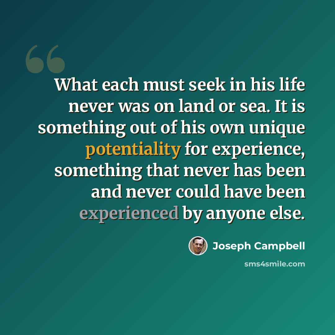 “What each must seek in his life never was on land or sea. It is something out of his own unique potentiality for experience, something that never has been and never could have been experienced by anyone else.” quote by Joseph Campbell