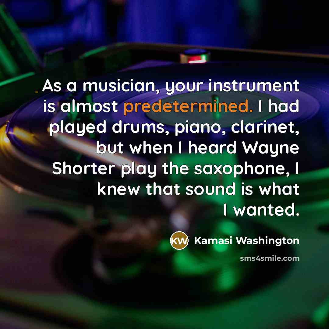 “As a musician, your instrument is almost predetermined. I had played drums, piano, clarinet, but when I heard Wayne Shorter play the saxophone, I knew that sound is what I wanted.” quote by Kamasi Washington
