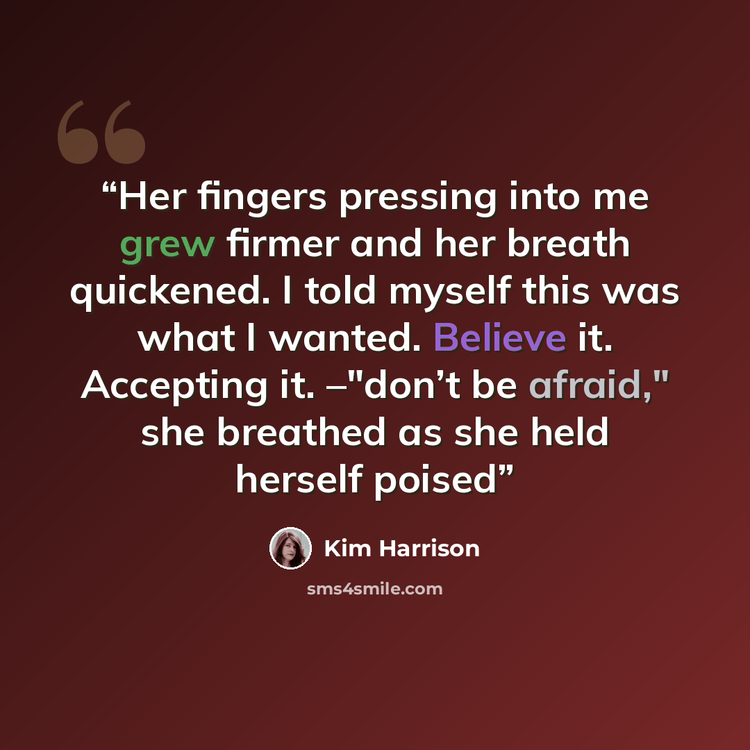 “Her fingers pressing into me grew firmer and her breath quickened. I told myself this was what I wanted. Believe it. Accepting it. –"don’t be afraid," she breathed as she held herself poised” quote by Kim Harrison
