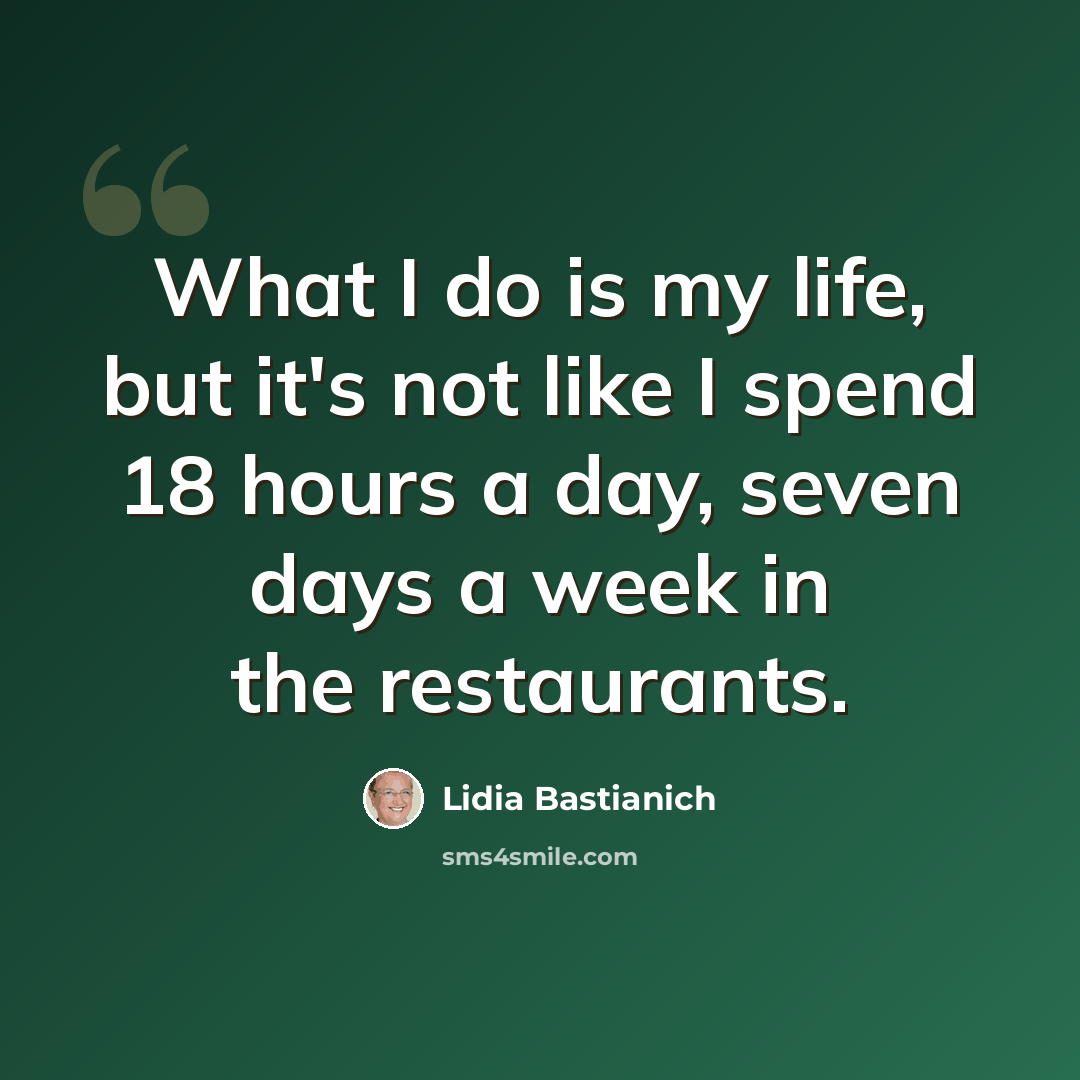 “What I do is my life, but it's not like I spend 18 hours a day, seven days a week in the restaurants.” quote by Lidia Bastianich
