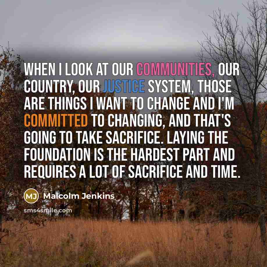 “When I look at our communities, our country, our justice system, those are things I want to change and I'm committed to changing, and that's going to take sacrifice. Laying the foundation is the hardest part and requires a lot of sacrifice and time.” quote by Malcolm Jenkins