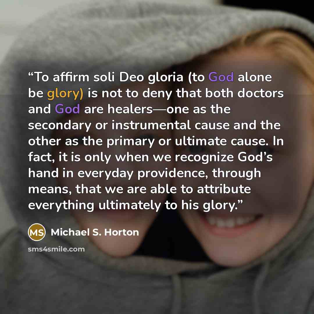 “To affirm soli Deo gloria (to God alone be glory) is not to deny that both doctors and God are healers—one as the secondary or instrumental cause and the other as the primary or ultimate cause. In fact, it is only when we recognize God’s hand in everyday providence, through means, that we are able…” quote by Michael S. Horton
