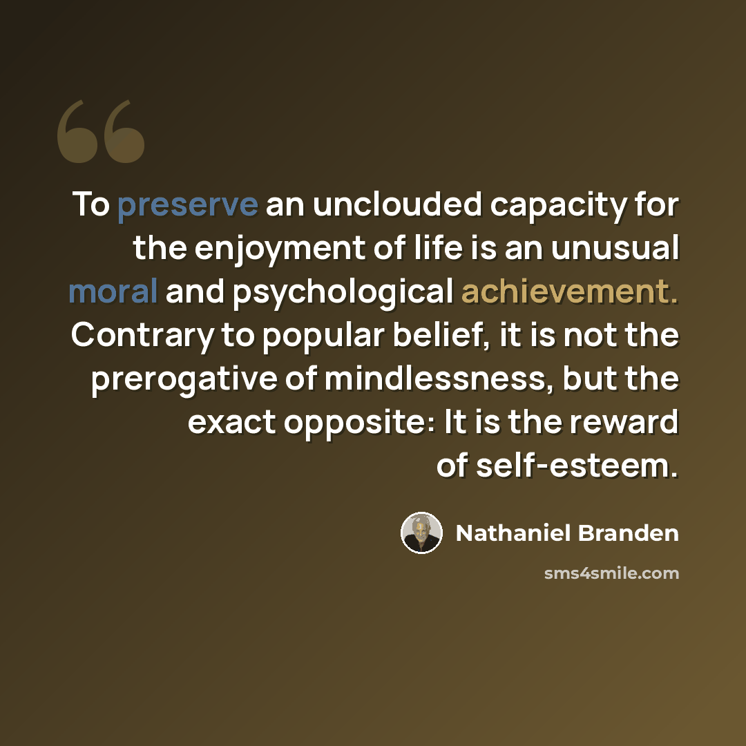 “To preserve an unclouded capacity for the enjoyment of life is an unusual moral and psychological achievement. Contrary to popular belief, it is not the prerogative of mindlessness, but the exact opposite: It is the reward of self-esteem.” quote by Nathaniel Branden