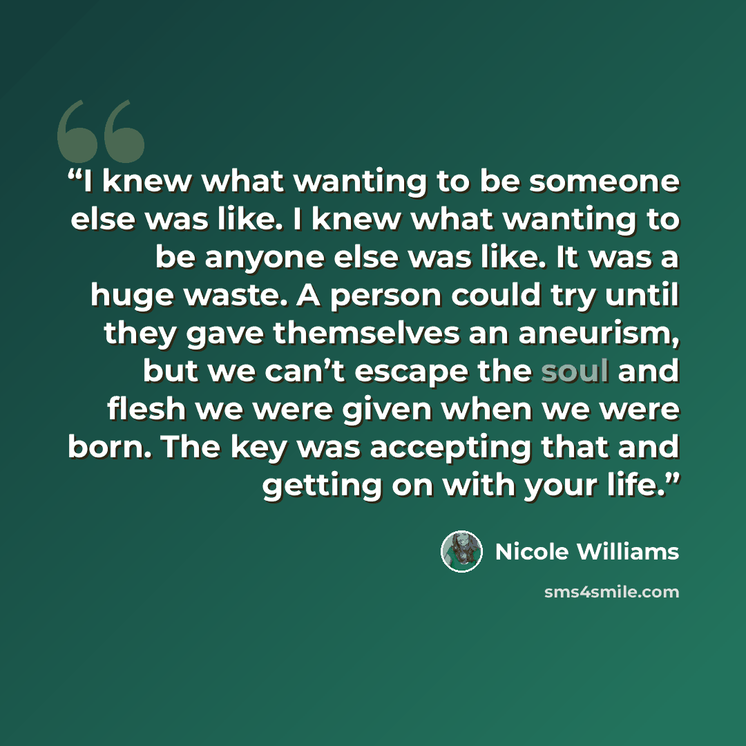 “I knew what wanting to be someone else was like. I knew what wanting to be anyone else was like. It was a huge waste. A person could try until they gave themselves an aneurism, but we can’t escape the soul and flesh we were given when we were born. The key was accepting that and getting on with…” quote by Nicole Williams