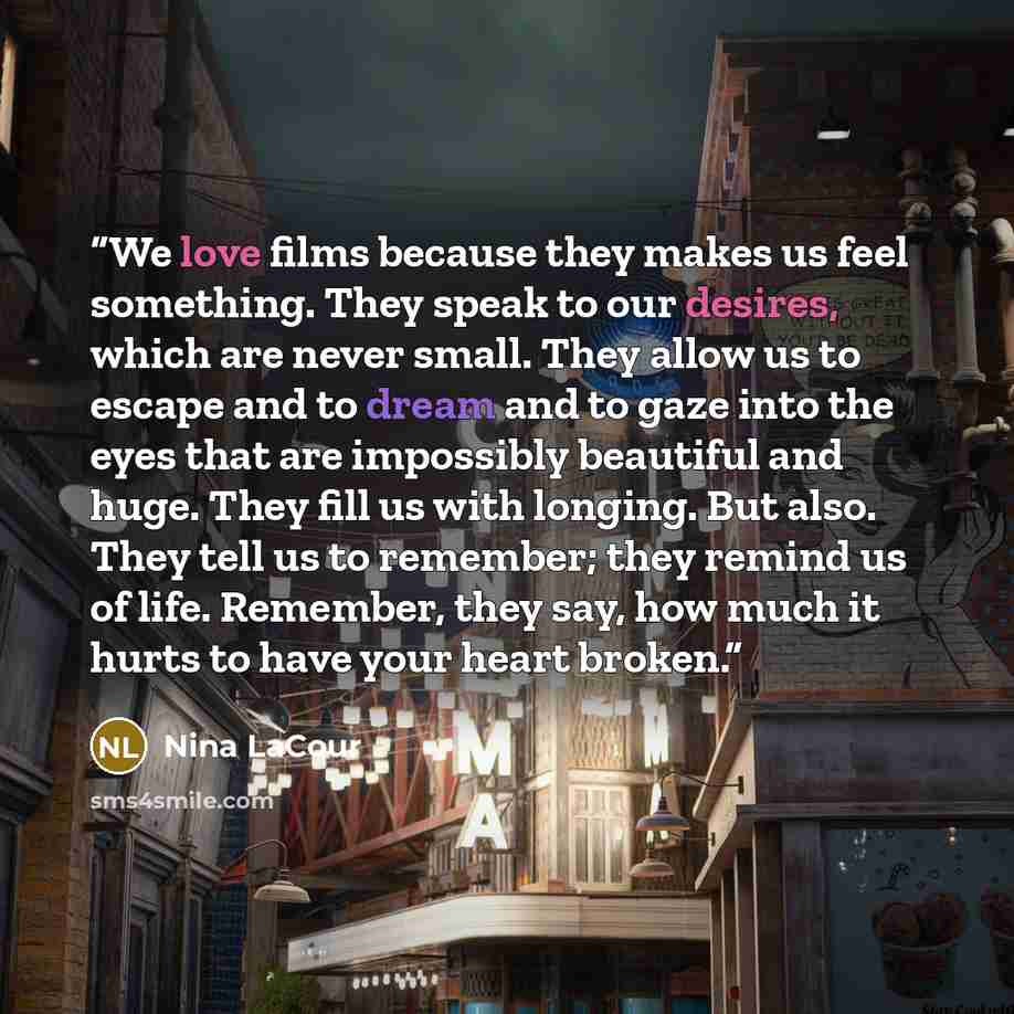 “We love films because they makes us feel something. They speak to our desires, which are never small. They allow us to escape and to dream and to gaze into the eyes that are impossibly beautiful and huge. They fill us with longing. But also. They tell us to remember; they remind us of life…” quote by Nina LaCour