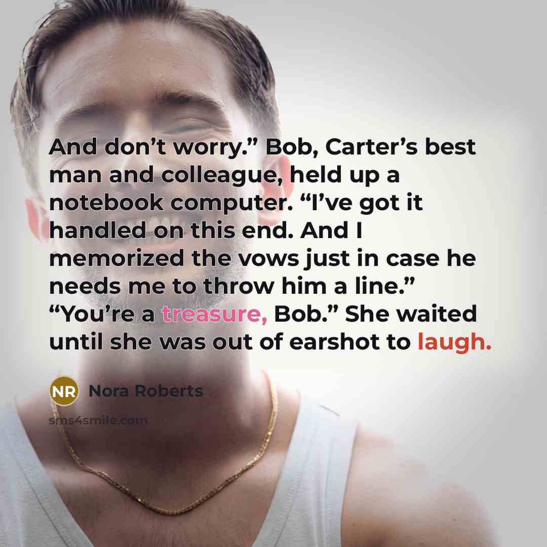 “And don’t worry.” Bob, Carter’s best man and colleague, held up a notebook computer. “I’ve got it handled on this end. And I memorized the vows just in case he needs me to throw him a line.” “You’re a treasure, Bob.” She waited until she was out of earshot to laugh.” quote by Nora Roberts