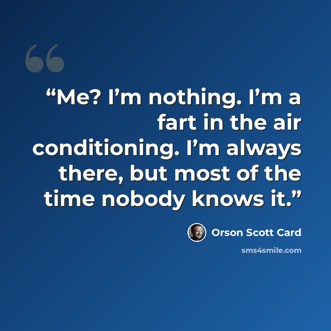 “Me? I’m nothing. I’m a fart in the air conditioning. I’m always there, but most of the time nobody knows it.” quote by Orson Scott Card