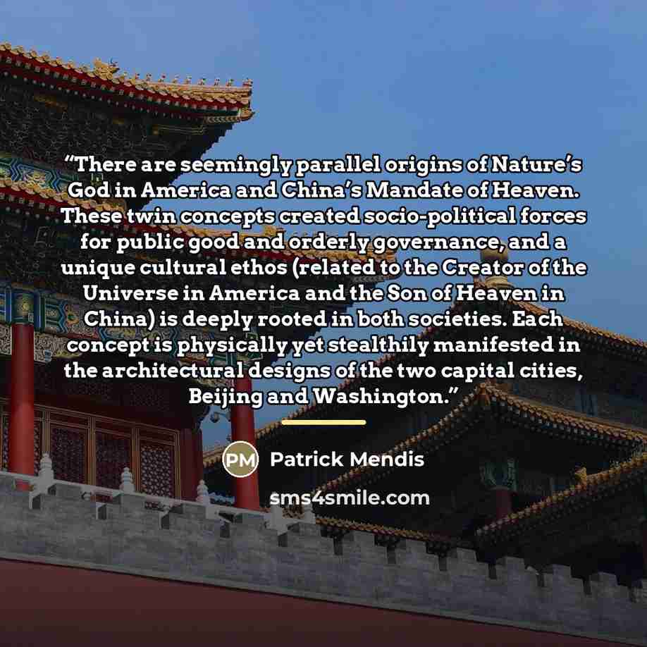 “There are seemingly parallel origins of Nature’s God in America and China’s Mandate of Heaven. These twin concepts created socio-political forces for public good and orderly governance, and a unique cultural ethos (related to the Creator of the Universe in America and the Son of Heaven in China)…” quote by Patrick Mendis