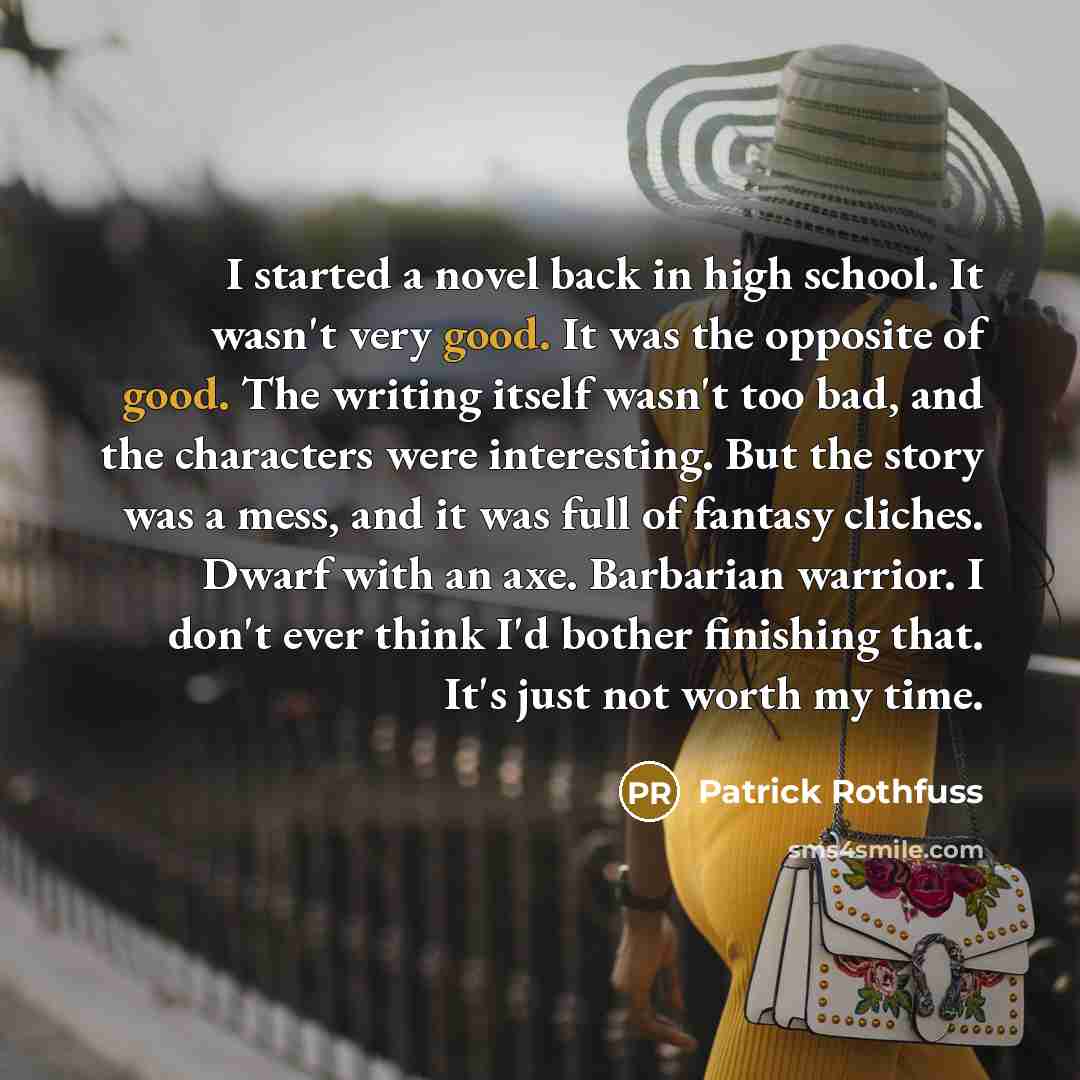 “I started a novel back in high school. It wasn't very good. It was the opposite of good. The writing itself wasn't too bad, and the characters were interesting. But the story was a mess, and it was full of fantasy cliches. Dwarf with an axe. Barbarian warrior. I don't ever think I'd bother…” quote by Patrick Rothfuss