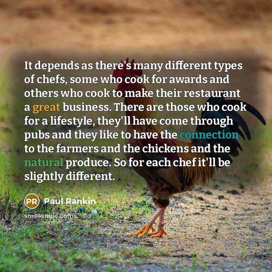 “It depends as there's many different types of chefs, some who cook for awards and others who cook to make their restaurant a great business. There are those who cook for a lifestyle, they'll have come through pubs and they like to have the connection to the farmers and the chickens and the natural…” quote by Paul Rankin