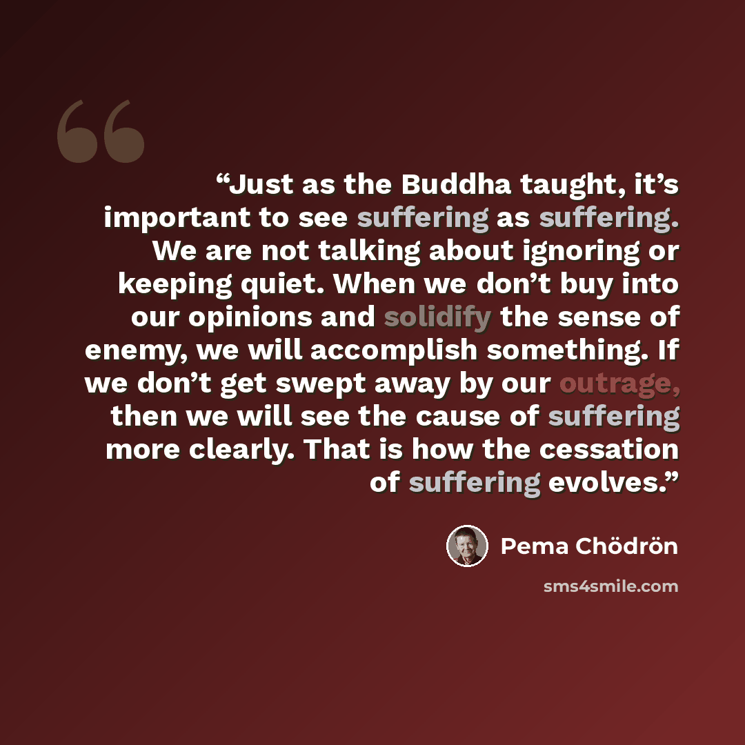 “Just as the Buddha taught, it’s important to see suffering as suffering. We are not talking about ignoring or keeping quiet. When we don’t buy into our opinions and solidify the sense of enemy, we will accomplish something. If we don’t get swept away by our outrage, then we will see the cause of…” quote by Pema Chödrön