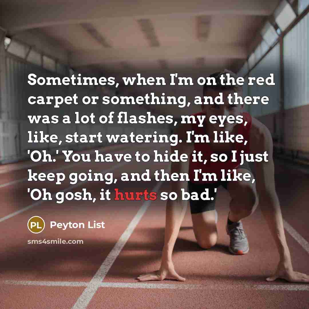“Sometimes, when I'm on the red carpet or something, and there was a lot of flashes, my eyes, like, start watering. I'm like, 'Oh.' You have to hide it, so I just keep going, and then I'm like, 'Oh gosh, it hurts so bad.'” quote by Peyton List
