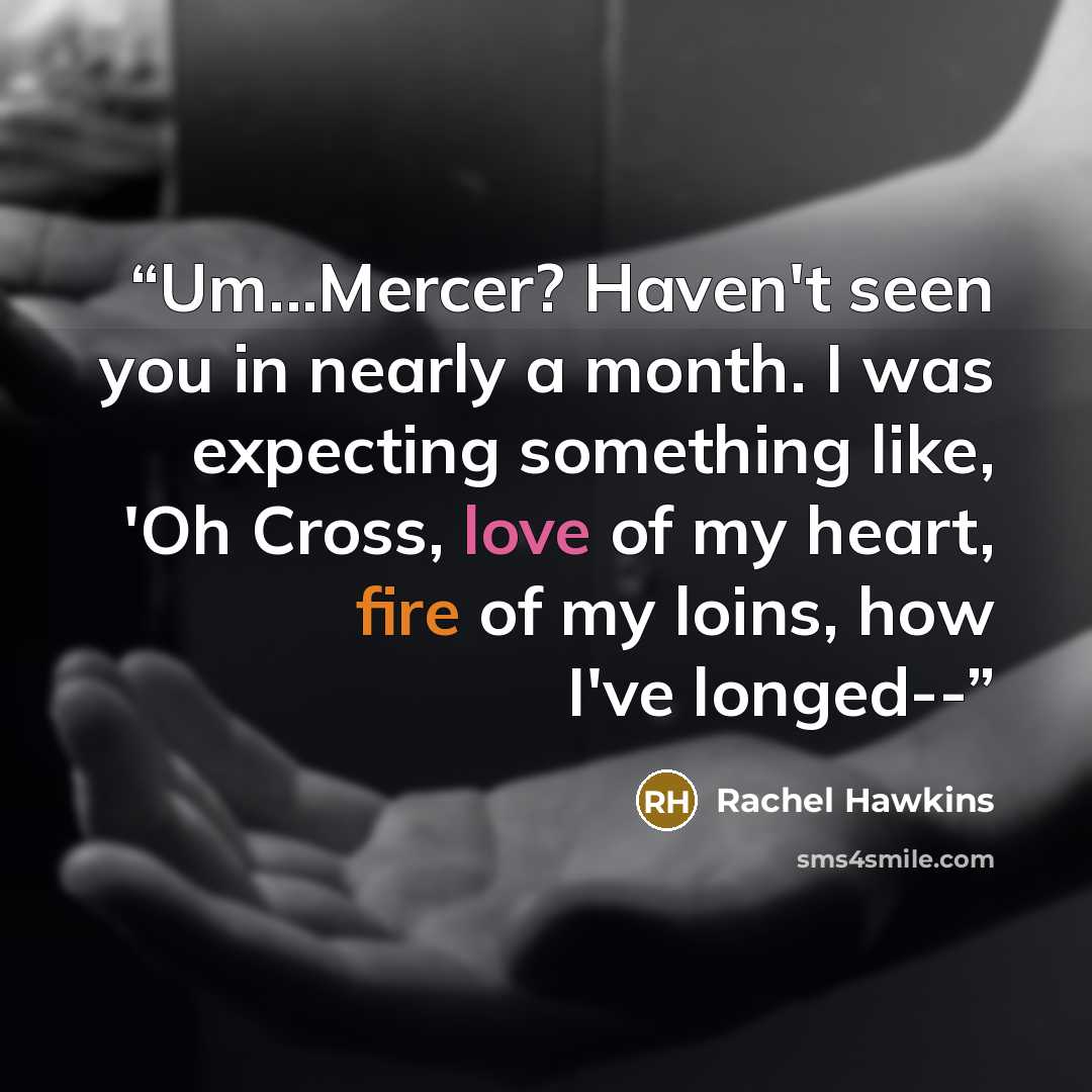 “Um...Mercer? Haven't seen you in nearly a month. I was expecting something like, 'Oh Cross, love of my heart, fire of my loins, how I've longed--” quote by Rachel Hawkins