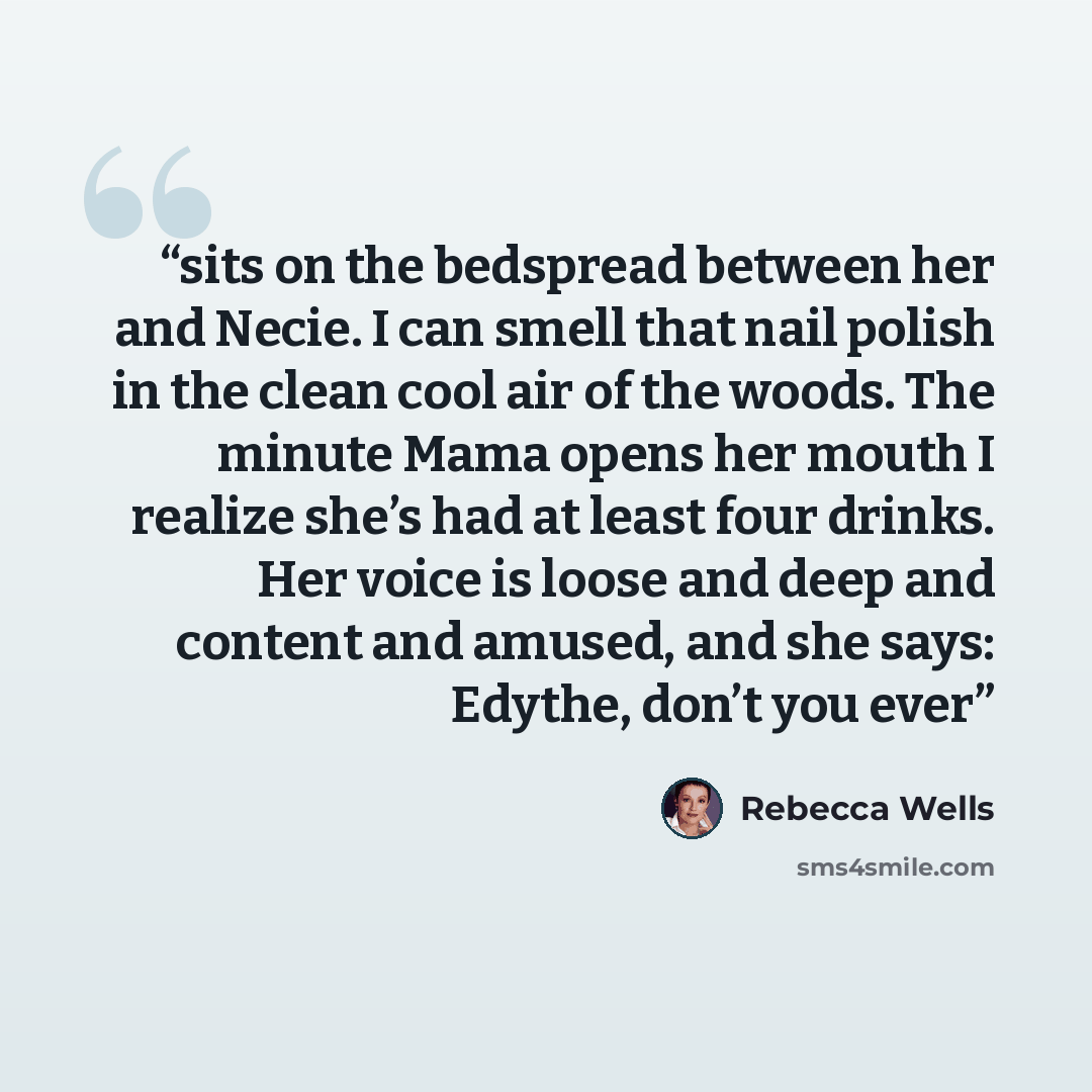 “sits on the bedspread between her and Necie. I can smell that nail polish in the clean cool air of the woods. The minute Mama opens her mouth I realize she’s had at least four drinks. Her voice is loose and deep and content and amused, and she says: Edythe, don’t you ever” quote by Rebecca Wells