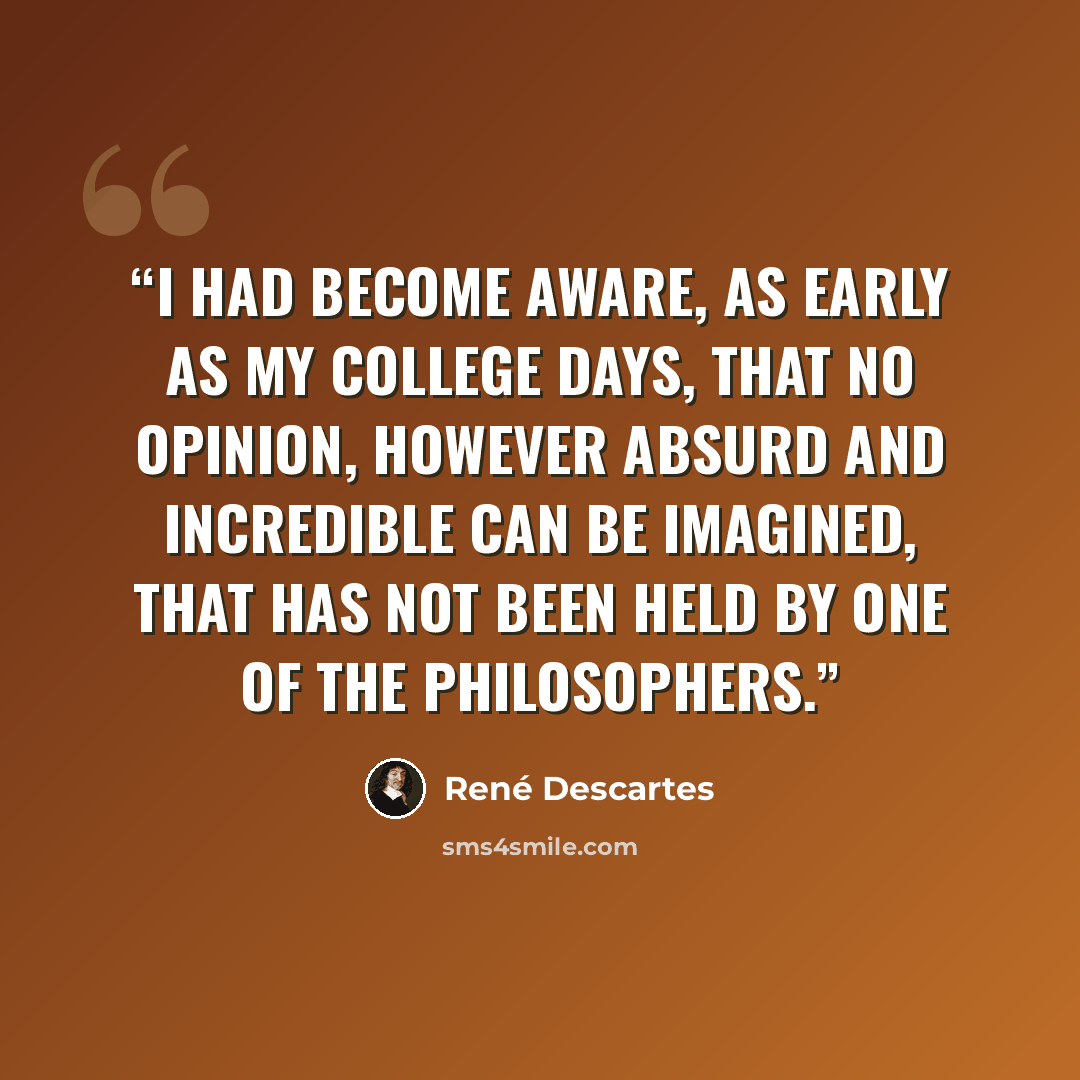 “I had become aware, as early as my college days, that no opinion, however absurd and incredible can be imagined, that has not been held by one of the philosophers.” quote by René Descartes