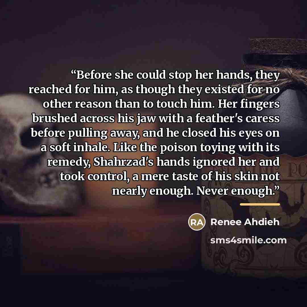 “Before she could stop her hands, they reached for him, as though they existed for no other reason than to touch him. Her fingers brushed across his jaw with a feather's caress before pulling away, and he closed his eyes on a soft inhale. Like the poison toying with its remedy, Shahrzad's hands…” quote by Renee Ahdieh