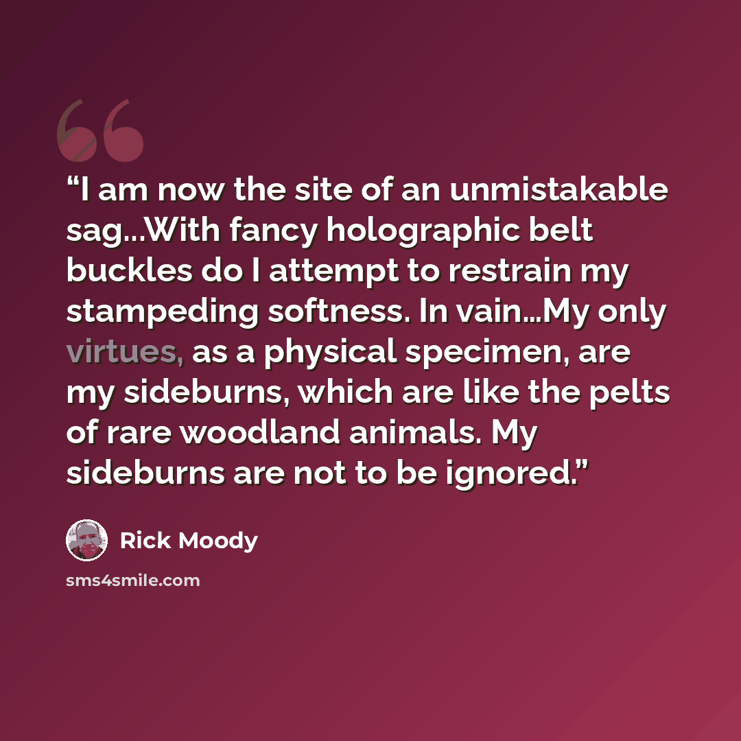 “I am now the site of an unmistakable sag...With fancy holographic belt buckles do I attempt to restrain my stampeding softness. In vain…My only virtues, as a physical specimen, are my sideburns, which are like the pelts of rare woodland animals. My sideburns are not to be ignored.” quote by Rick Moody