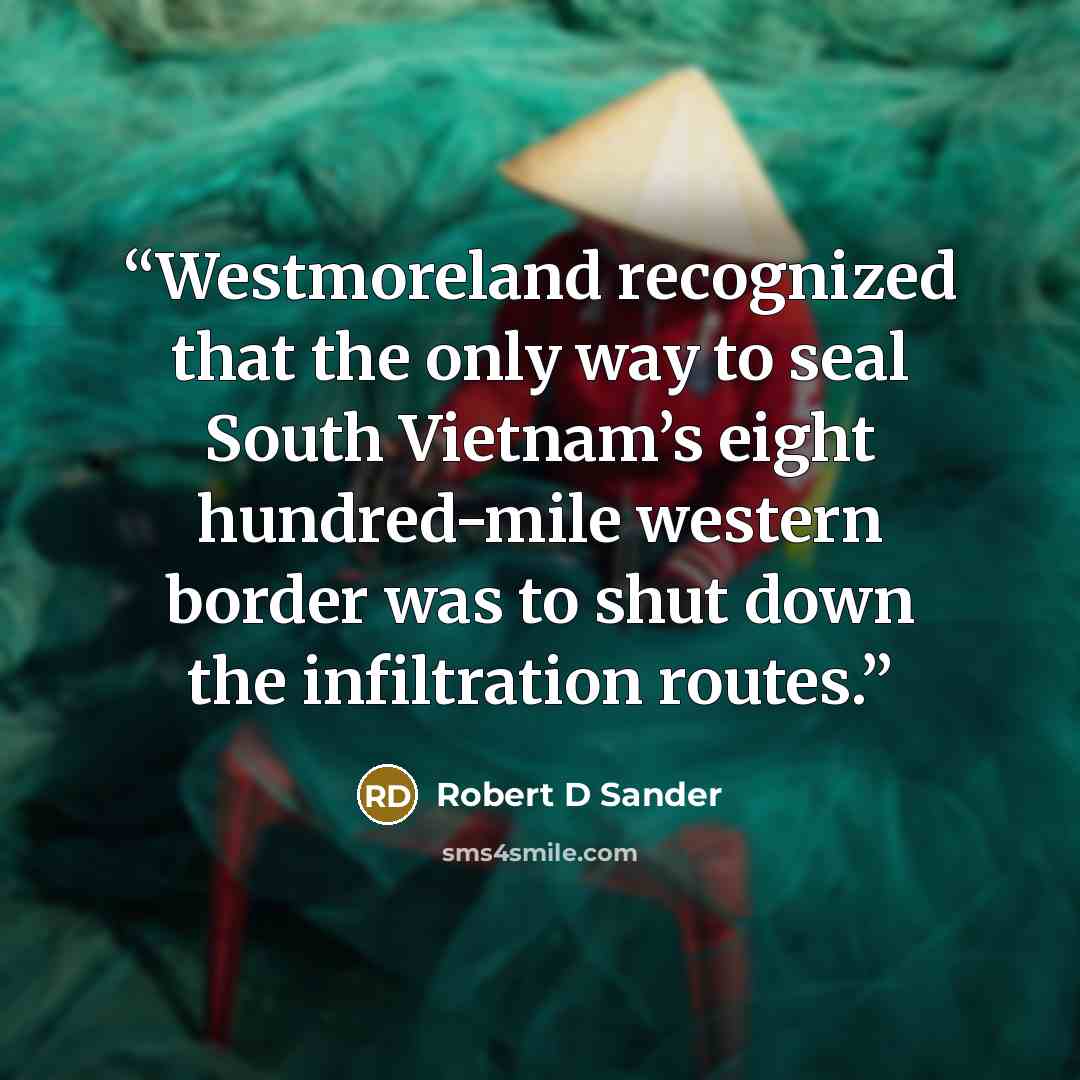 “Westmoreland recognized that the only way to seal South Vietnam’s eight hundred-mile western border was to shut down the infiltration routes.” quote by Robert D Sander