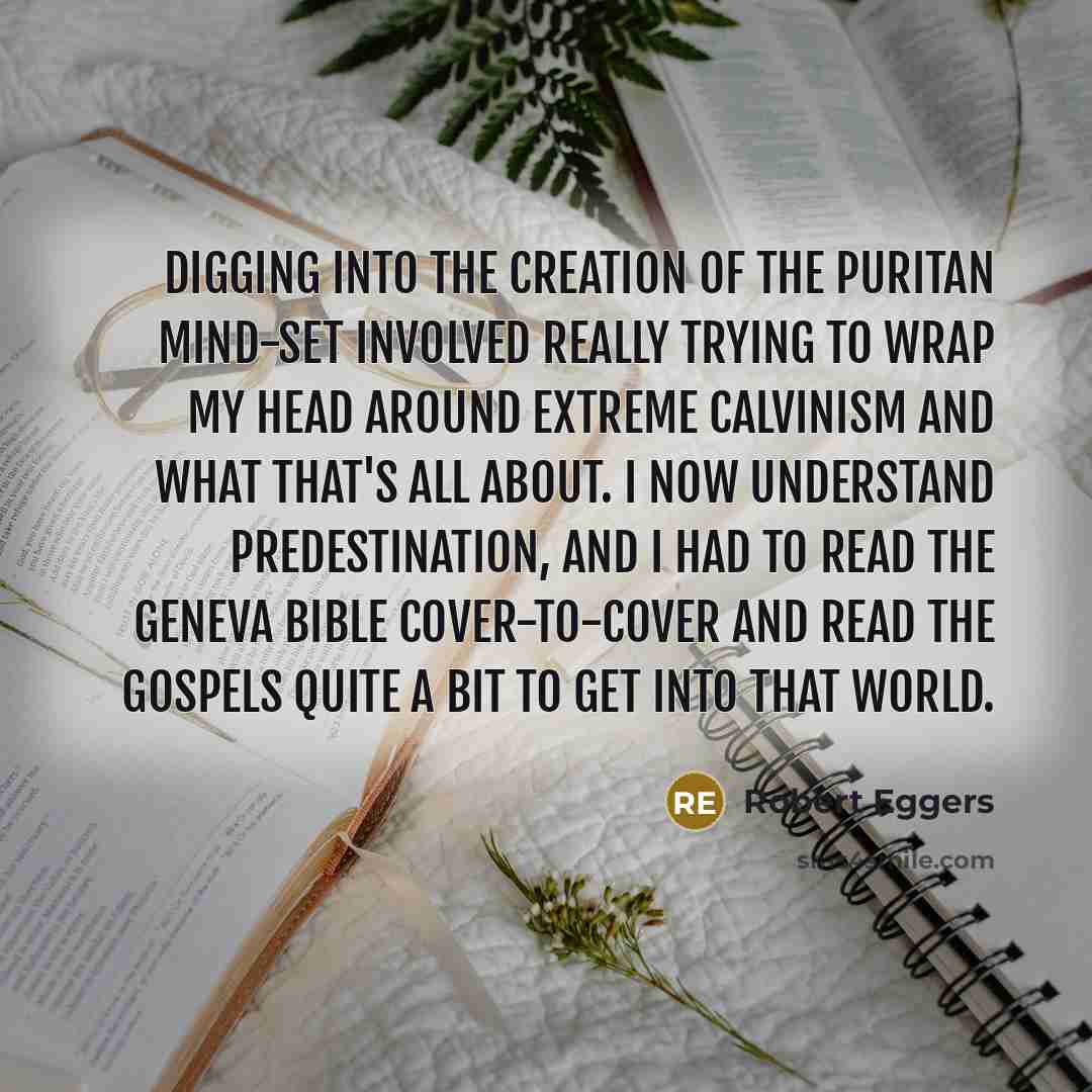 “Digging into the creation of the Puritan mind-set involved really trying to wrap my head around extreme Calvinism and what that's all about. I now understand predestination, and I had to read the Geneva Bible cover-to-cover and read the gospels quite a bit to get into that world.” quote by Robert Eggers