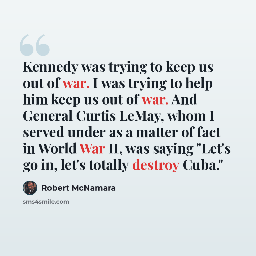 “Kennedy was trying to keep us out of war. I was trying to help him keep us out of war. And General Curtis LeMay, whom I served under as a matter of fact in World War II, was saying "Let's go in, let's totally destroy Cuba."” quote by Robert McNamara