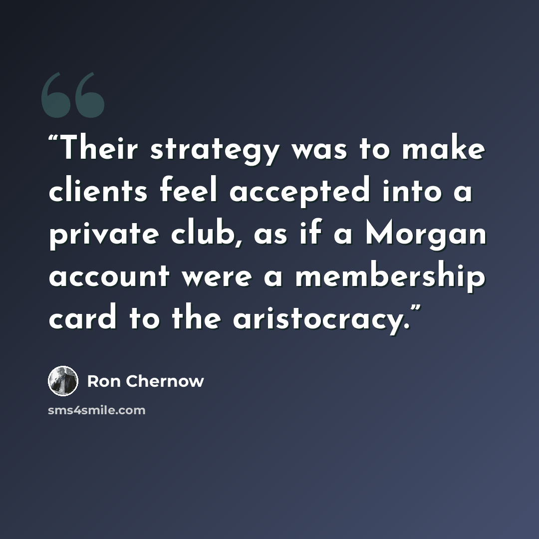 “Their strategy was to make clients feel accepted into a private club, as if a Morgan account were a membership card to the aristocracy.” quote by Ron Chernow