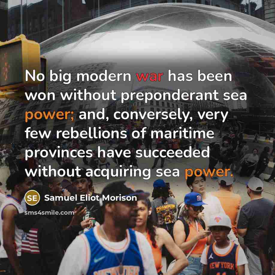 “No big modern war has been won without preponderant sea power; and, conversely, very few rebellions of maritime provinces have succeeded without acquiring sea power.” quote by Samuel Eliot Morison