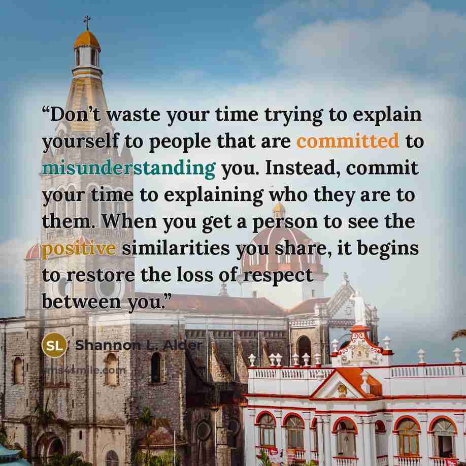“Don’t waste your time trying to explain yourself to people that are committed to misunderstanding you. Instead, commit your time to explaining who they are to them. When you get a person to see the positive similarities you share, it begins to restore the loss of respect between you.” quote by Shannon L. Alder