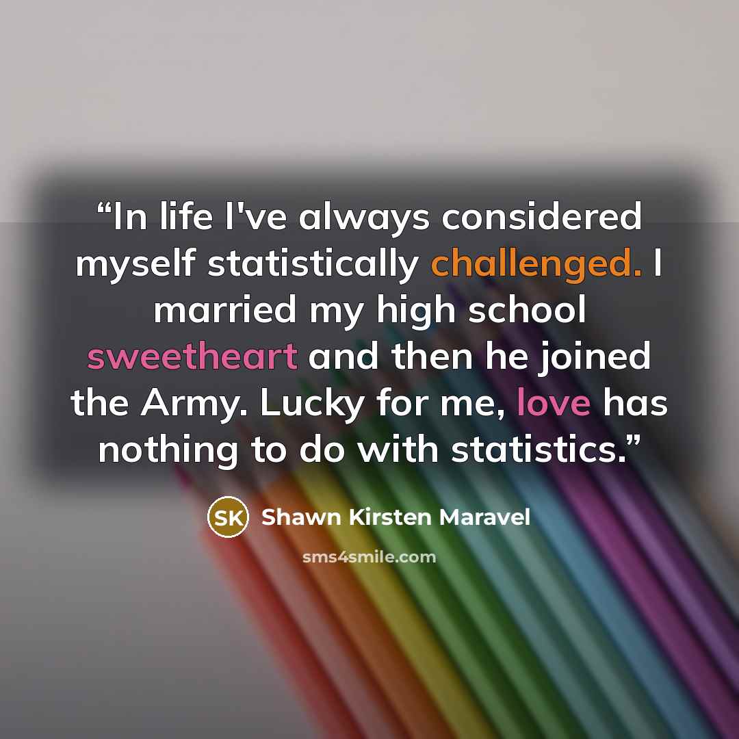 “In life I've always considered myself statistically challenged. I married my high school sweetheart and then he joined the Army. Lucky for me, love has nothing to do with statistics.” quote by Shawn Kirsten Maravel