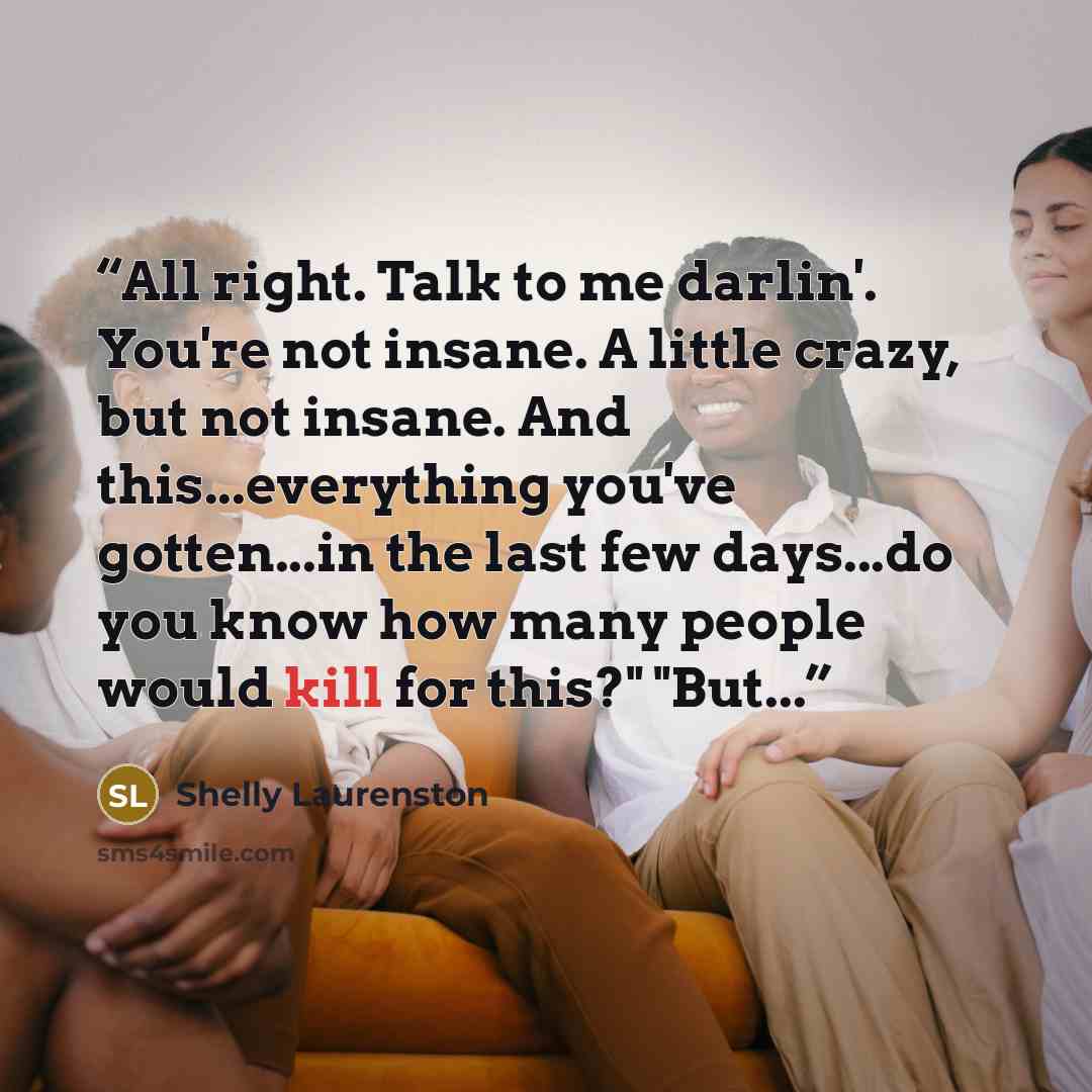 “All right. Talk to me darlin'. You're not insane. A little crazy, but not insane. And this...everything you've gotten...in the last few days...do you know how many people would kill for this?" "But...” quote by Shelly Laurenston