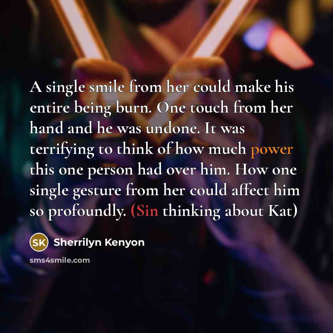 “A single smile from her could make his entire being burn. One touch from her hand and he was undone. It was terrifying to think of how much power this one person had over him. How one single gesture from her could affect him so profoundly. (Sin thinking about Kat)” quote by Sherrilyn Kenyon
