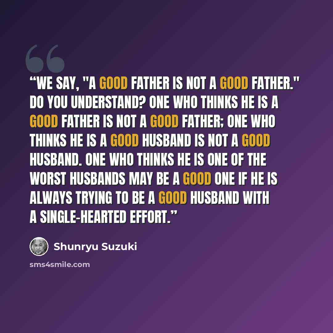 “We say, "A good father is not a good father." Do you understand? One who thinks he is a good father is not a good father; one who thinks he is a good husband is not a good husband. One who thinks he is one of the worst husbands may be a good one if he is always trying to be a good husband with a…” quote by Shunryu Suzuki