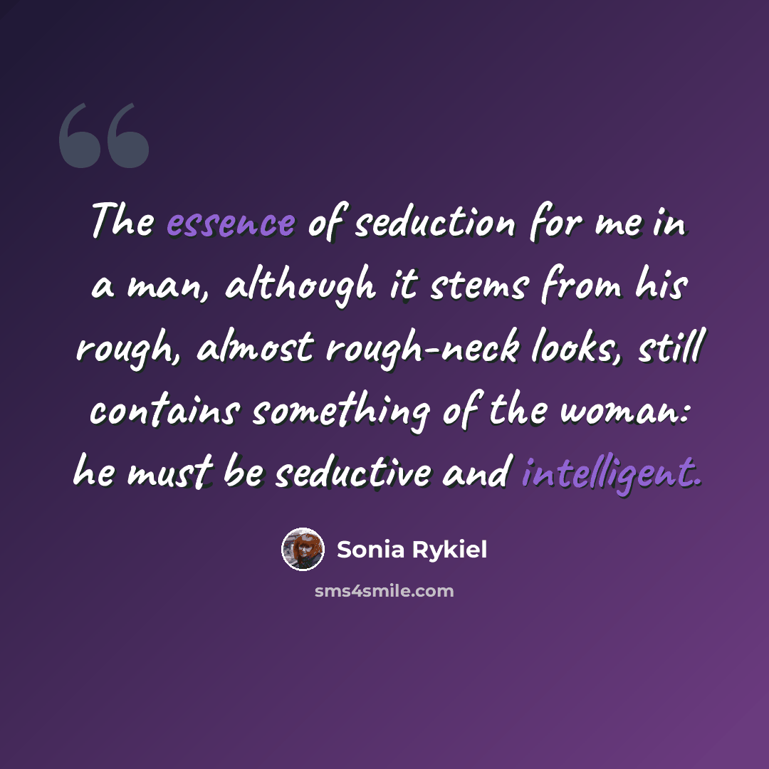 “The essence of seduction for me in a man, although it stems from his rough, almost rough-neck looks, still contains something of the woman: he must be seductive and intelligent.” quote by Sonia Rykiel
